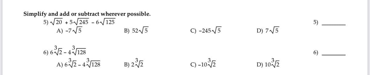 Simplify and add or subtract wherever possible.
5) √20 +5√245-6√√125
A) -7√√√5
B) 52√√5
6) 63√2-43√/128
A) 63√2-43√/128
B)
3) 2 ³/√2
C) -245-√√5
C) -10/2
D) 7√√5
D) 103/2
5)
6)