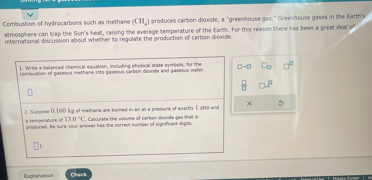 Combustion of hydrocarbons such as methane (CH₂) produces carbon dioxide, a "greenhouse gas." Greenhouse gases in the Earth's
atmosphere can trap the Sun's heat, raising the average temperature of the Earth. For this reason there has been a great deal of
international discussion about whether to regulate the production of carbon dioxide.
1. Write a balanced chemical equation, including physical state symbols, for the
combustion of gaseous methane into gaseous carbon dioxide and gaseous water.
2. Suppose 0.160 kg of methane are burned in air at a pressure of exactly 1 atm and
a temperature of 13.0 °C. Calculate the volume of carbon dioxide gas that is
produced. Be sure your answer has the correct number of significant digits.
Пс
Explanation
Check
0-0
H
X
10
Ś
Terms of Use | Privacy Center | Ac