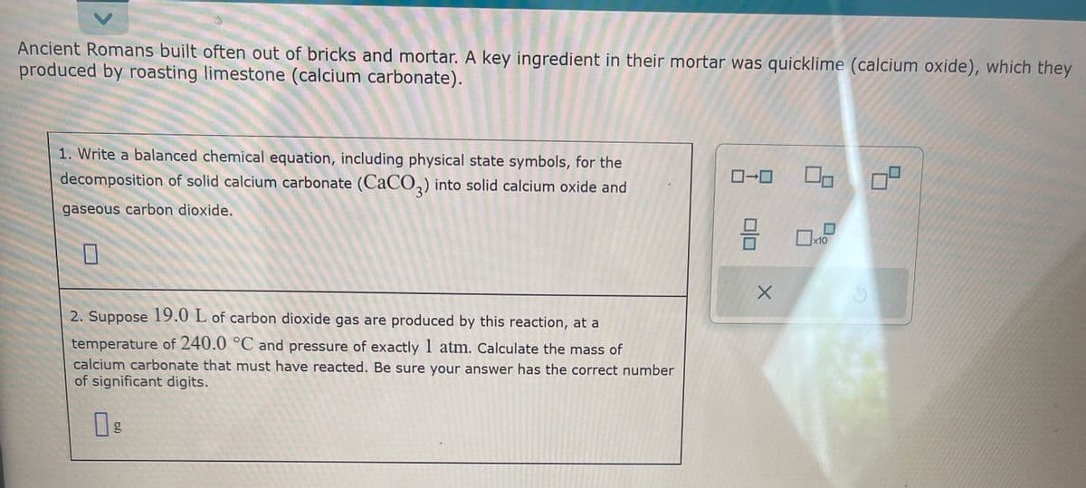 Ancient Romans built often out of bricks and mortar. A key ingredient in their mortar was quicklime (calcium oxide), which they
produced by roasting limestone (calcium carbonate).
1. Write a balanced chemical equation, including physical state symbols, for the
decomposition of solid calcium carbonate (CaCO3) into solid calcium oxide and
gaseous carbon dioxide.
2. Suppose 19.0 L of carbon dioxide gas are produced by this reaction, at a
temperature of 240.0 °C and pressure of exactly 1 atm. Calculate the mass of
calcium carbonate that must have reacted. Be sure your answer has the correct number
of significant digits.
g
ローロ
3
X
0,
0
x10
8
