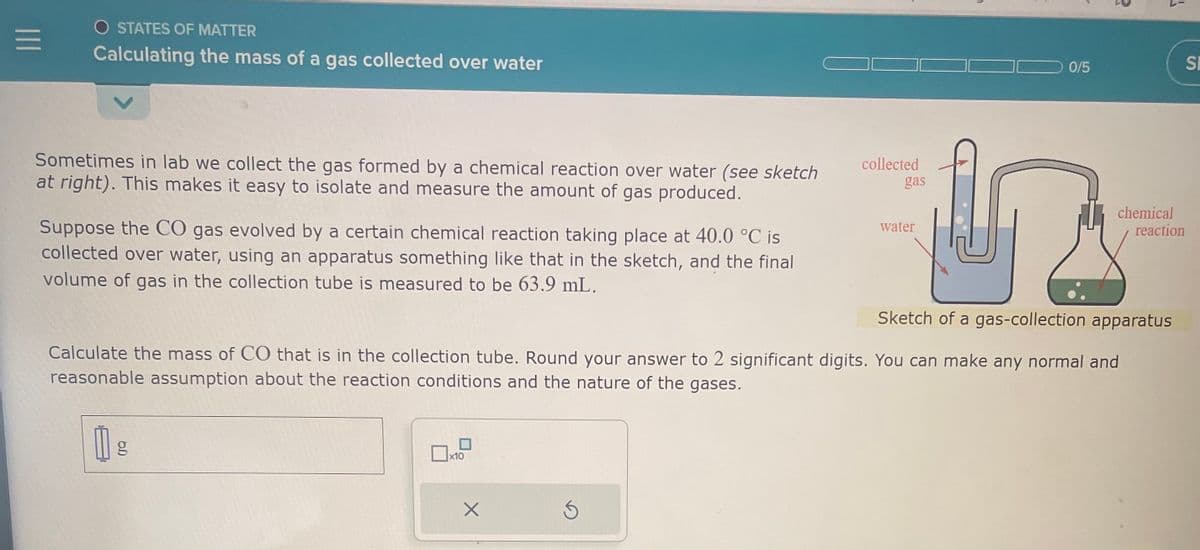 |||
O STATES OF MATTER
Calculating the mass of a gas collected over water
Sometimes in lab we collect the gas formed by a chemical reaction over water (see sketch
at right). This makes it easy to isolate and measure the amount of gas produced.
Suppose the CO gas evolved by a certain chemical reaction taking place at 40.0 °C is
collected over water, using an apparatus something like that in the sketch, and the final
volume of gas in the collection tube is measured to be 63.9 mL.
x10
X
collected
Ś
gas
water
0/5
Sketch of a gas-collection apparatus
Calculate the mass of CO that is in the collection tube. Round your answer to 2 significant digits. You can make any normal and
reasonable assumption about the reaction conditions and the nature of the gases.
1 g
1
chemical
reaction
SI