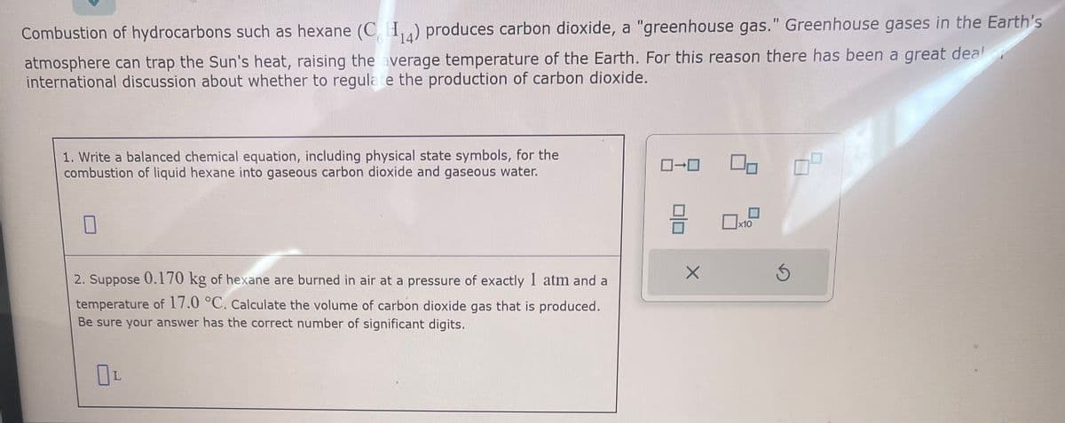 Combustion of hydrocarbons such as hexane (C₁4) produces carbon dioxide, a "greenhouse gas." Greenhouse gases in the Earth's
atmosphere can trap the Sun's heat, raising the average temperature of the Earth. For this reason there has been a great deal
international discussion about whether to regulate the production of carbon dioxide.
1. Write a balanced chemical equation, including physical state symbols, for the
combustion of liquid hexane into gaseous carbon dioxide and gaseous water.
2. Suppose 0.170 kg of hexane are burned in air at a pressure of exactly 1 atm and a
temperature of 17.0 °C. Calculate the volume of carbon dioxide gas that is produced.
Be sure your answer has the correct number of significant digits.
OL
0-0
HE
X
x10
Ś