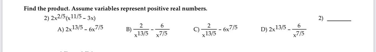 Find the product. Assume variables represent positive real numbers.
2) 2x2/5(x11/5-3x)
A)2x13/5 - 6x7/5
B)
2
x13/5
6
x7/5
9x13/5-6x7/5
D) 2x13/5
6
x7/5
2)