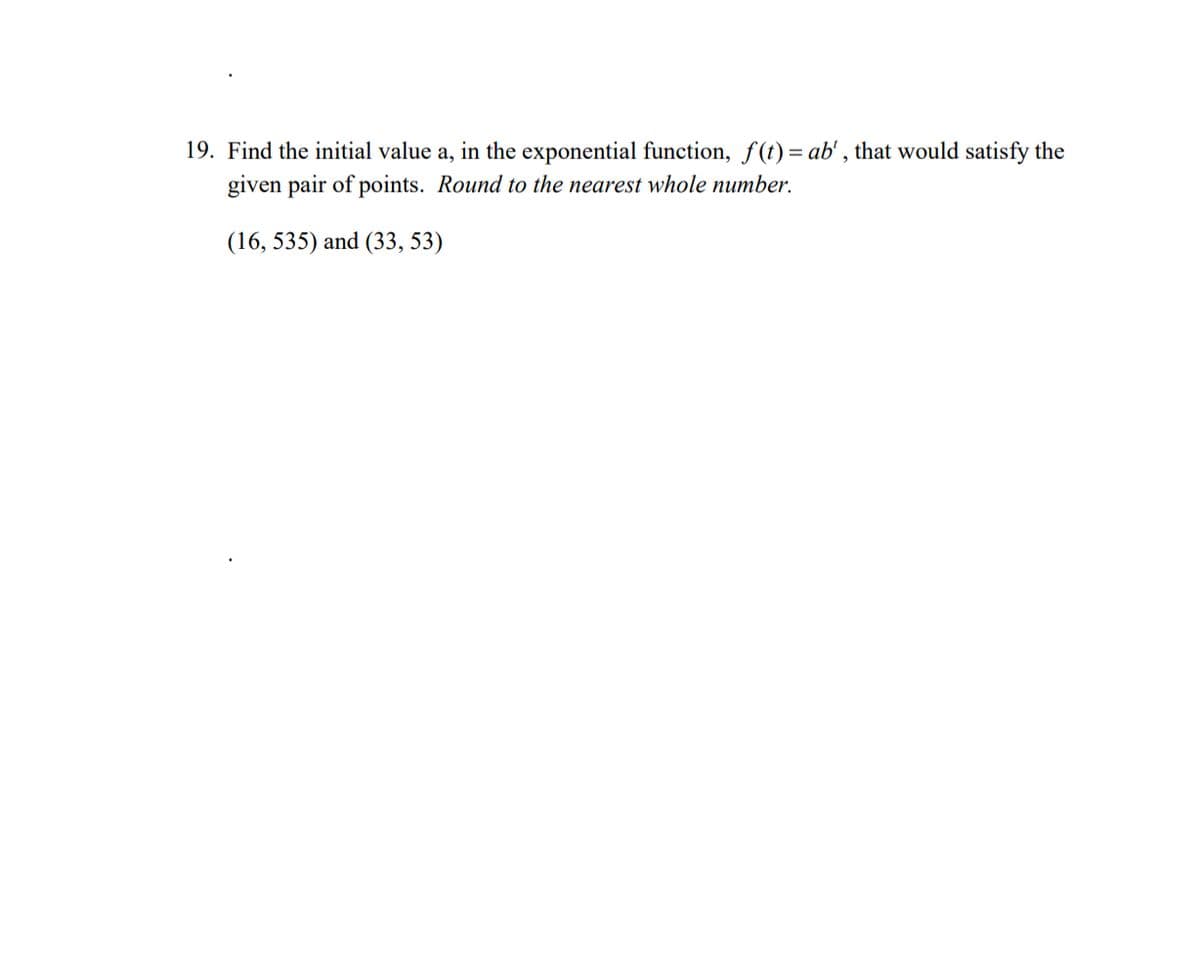 19. Find the initial value a, in the exponential function, f(t)= ab', that would satisfy the
given pair of points. Round to the nearest whole number.
(16, 535) and (33, 53)