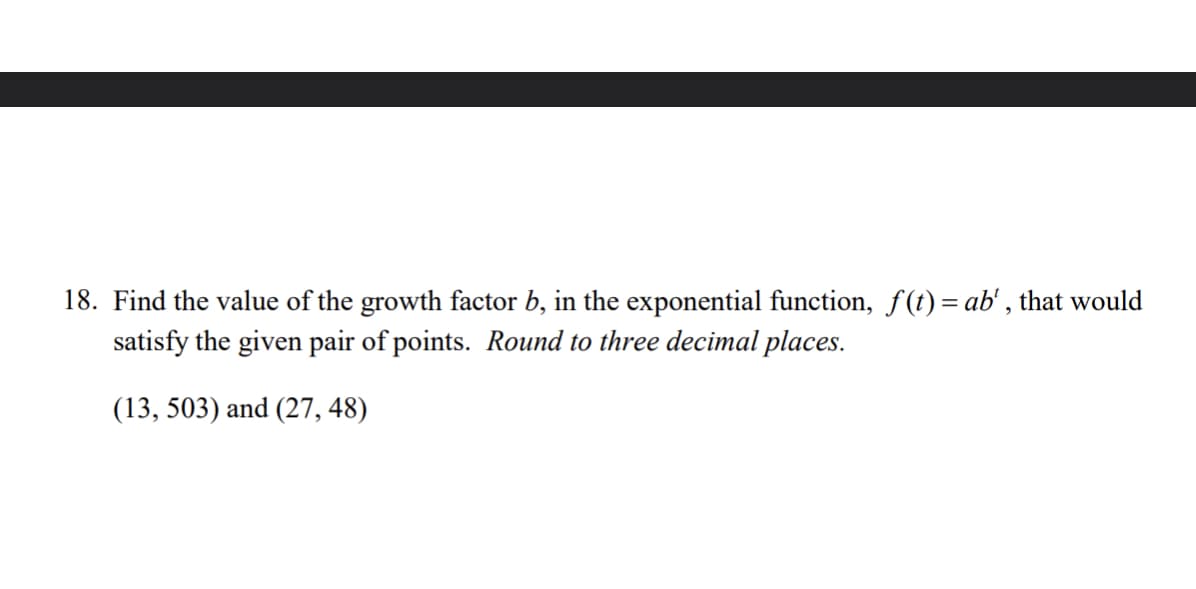 18. Find the value of the growth factor b, in the exponential function, f(t)= ab', that would
satisfy the given pair of points. Round to three decimal places.
(13, 503) and (27, 48)