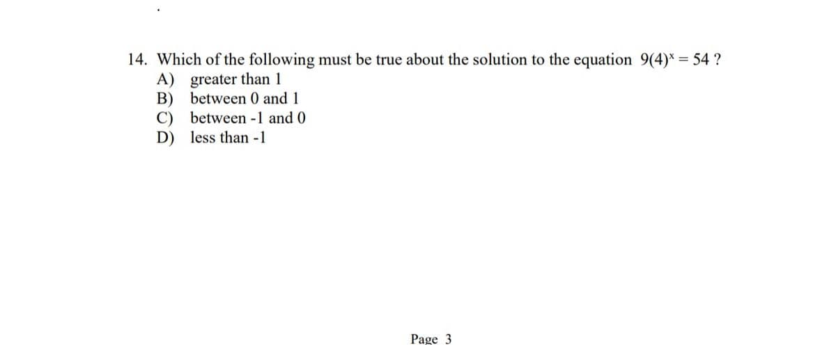 14. Which of the following must be true about the solution to the equation 9(4)* = 54 ?
A) greater than 1
B)
between 0 and 1
C) between -1 and 0
D) less than -1
Page 3