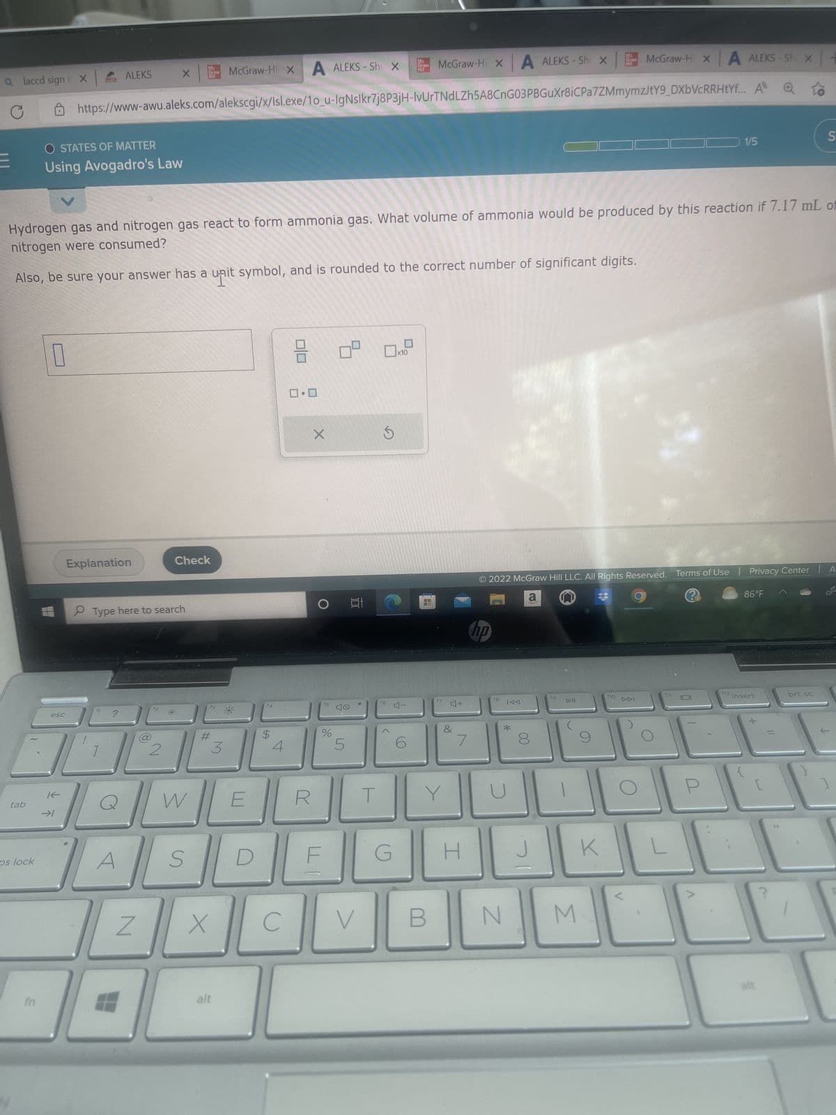 a laccd sign i X
C
tab
os lock
In
McGraw-Hi X A ALEKS - Shi X McGraw-Hi x A ALEKS-Sh
https://www-awu.aleks.com/alekscgi/x/Isl.exe/1o_u-IgNslkr7j8P3jH-IvUrTNdLZh5A8CnG03PBGuXr8iCPa7ZMmymzJtY9_DXbVcRRHtYf... All
0
O STATES OF MATTER
Using Avogadro's Law
esc
K-
Hydrogen gas and nitrogen gas react to form ammonia gas. What volume of ammonia would be produced by this reaction if 7.17 mL of
nitrogen were consumed?
Also, be sure your answer has a unit symbol, and is rounded to the correct number of significant digits.
ALEKS
Explanation
1
?
Type here to search
A
Z
Mc
Graw
X
7
12
Check
W
S
#
3
McGraw-Hi X A
X
alt
E
D
$
4
C
8
ロ・ロ
R
X
O
f5
ALEKS-Shu XMcGraw-Hi X
%
5
Ai
V
T
f6
G
x10
6
17 4+
B
&
Y
7
H
no
18
© 2022 McGraw Hill LLC. All Rights Reserved. Terms of Use | Privacy Center | A
a
IAA
*
N
J
19
M
1/5
K
ho
86°F
x
x+
insert
alt
S
prt sc
1