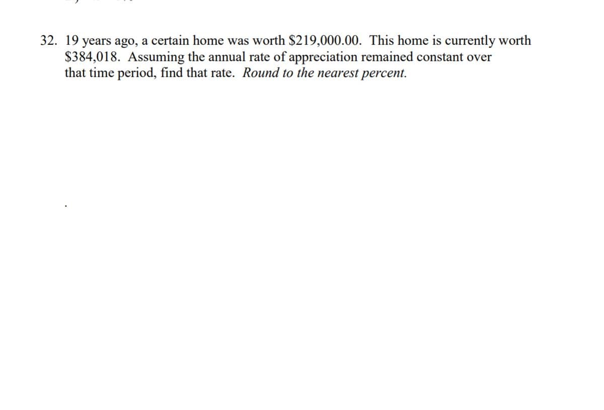 32. 19 years ago, a certain home was worth $219,000.00. This home is currently worth
$384,018. Assuming the annual rate of appreciation remained constant over
that time period, find that rate. Round to the nearest percent.