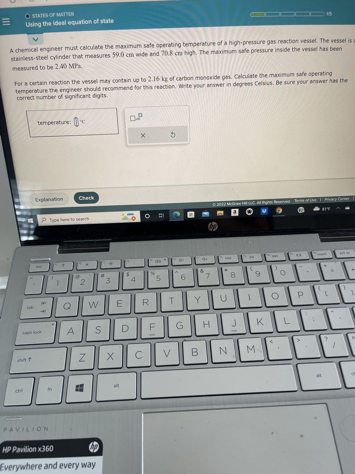 =
O STATES OF MATTER
Using the ideal equation of state
A chemical engineer must calculate the maximum safe operating temperature of a high-pressure gas reaction vessel. The vessel is a
stainless-steel cylinder that measures 59.0 cm wide and 70.8 cm high. The maximum safe pressure inside the vessel has been
measured to be 2.40 MPa.
V
For a certain reaction the vessel may contain up to 2.16 kg of carbon monoxide gas. Calculate the maximum safe operating
temperature the engineer should recommend for this reaction. Write your answer in degrees Celsius. Be sure your answer has the
correct number of significant digits.
ctrl
tab
shift 1
temperature: °C
Explanation
esc
K
caps lock
→1
fn
PAVILION
Type here to search
f1 ?
1
Check
A
f2
8
2
Z
W
S
HP Pavilion x360
hp
Everywhere and every way
f3
#
3
X
E
alt
f4
$
D
□
4
x10
X
O
R
C
f5
%
밥
5
f6
T
V
4-
6
G
f7
♫+
B
&
Y
hp
7
H
© 2022 McGraw Hill LLC. All Rights Reserved. Terms of Use | Priv
a
?
fg
IAA
*
N
8
J
fg
M
#
K
f10
f11
L
>
f12.
1/5
insert
{
81°F
alt
[
=
?
Center |
prt sc
F
}
]
pa
ct