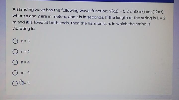 A standing wave has the following wave-function: y(x,t) = 0.2 sin(3Tux) cos(12rtt),
where x and y are in meters, and t is in seconds. If the length of the string is L = 2
m and it is fixed at both ends, then the harmonic, n, in which the string is
vibrating is:
O n= 3
O n= 2
O n= 4
O n = 6
= 5
