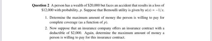Question 2 A person has a wealth of $20,000 but faces an accident that results in a loss of
S12,000 with probability, p. Suppose that Bermoulli utility is given by u(x) = -1/x.
1. Determine the maximum amount of money the person is willing to pay for
complete coverage (as a function of p).
2. Now suppose that an insurance company offers an insurance contract with a
deductible of $2,000. Again, determine the maximum amount of money a
person is willing to pay for this insurance contract.
