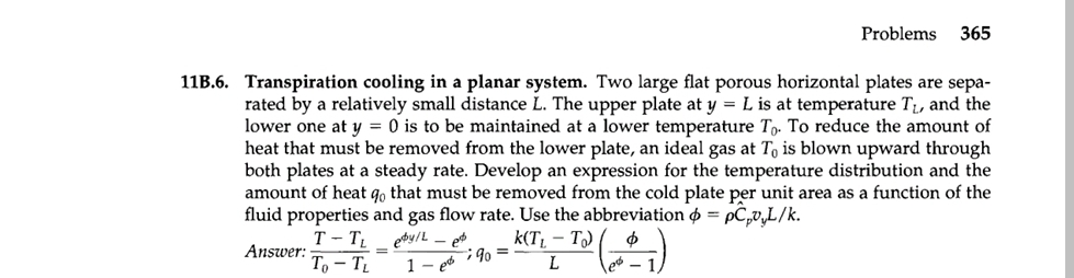 11B.6. Transpiration cooling in a planar system. Two large flat porous horizontal plates are sepa-
rated by a relatively small distance L. The upper plate at y = L is at temperature T₁, and the
lower one at y = 0 is to be maintained at a lower temperature To. To reduce the amount of
heat that must be removed from the lower plate, an ideal gas at To is blown upward through
both plates at a steady rate. Develop an expression for the temperature distribution and the
amount of heat qo that must be removed from the cold plate per unit area as a function of the
fluid properties and gas flow rate. Use the abbreviation = pCpv,L/k.
Answer:
edy/Let
1-e
k(T₁ - To) Φ
L
T-TL
To - TL
Problems 365
; 9⁰ =