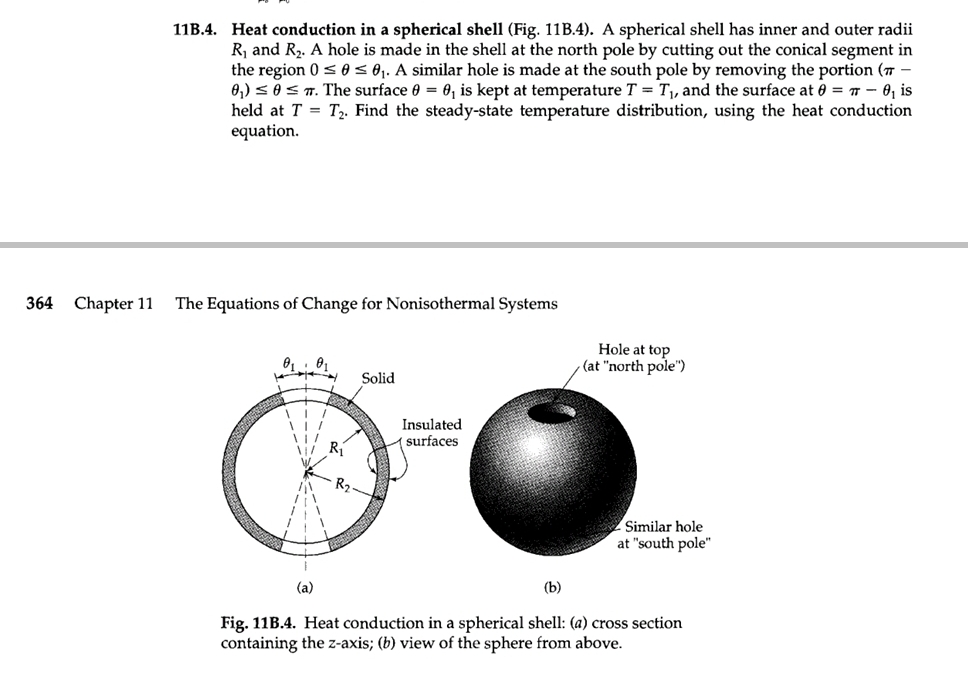 11B.4. Heat conduction in a spherical shell (Fig. 11B.4). A spherical shell has inner and outer radii
R₁ and R₂. A hole is made in the shell at the north pole by cutting out the conical segment in
the region 0 ≤ 0 ≤ 0₁. A similar hole is made at the south pole by removing the portion (™-
0₁) ≤ 0 ≤7. The surface 0 = 0, is kept at temperature T = T₁, and the surface at 0= 7 - 0₁ is
held at T = T₂. Find the steady-state temperature distribution, using the heat conduction
equation.
364 Chapter 11 The Equations of Change for Nonisothermal Systems
0₁ 0₁
(a)
R₂
Solid
Insulated
surfaces
Hole at top
(at "north pole")
Similar hole
at "south pole"
(b)
Fig. 11B.4. Heat conduction in a spherical shell: (a) cross section
containing the z-axis; (b) view of the sphere from above.