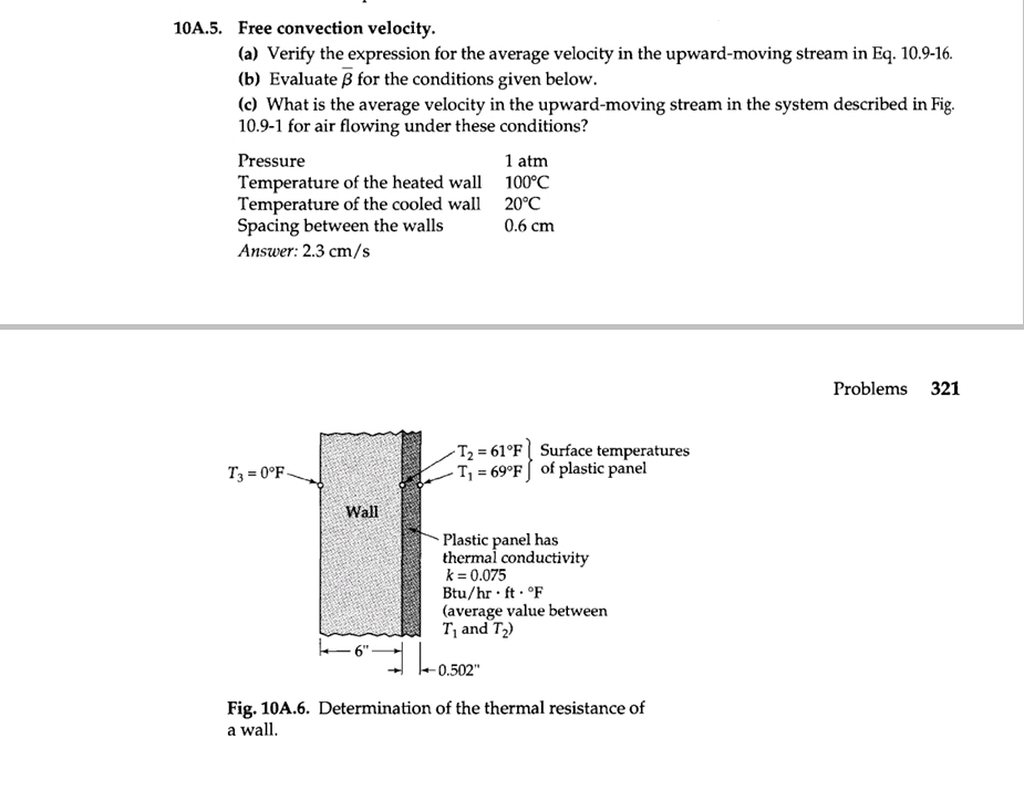 10A.5. Free convection velocity.
(a) Verify the expression for the average velocity in the upward-moving stream in Eq. 10.9-16.
(b) Evaluate 3 for the conditions given below.
(c) What is the average velocity in the upward-moving stream in the system described in Fig.
10.9-1 for air flowing under these conditions?
Pressure
Temperature of the heated wall
Temperature of the cooled wall
Spacing between the walls
Answer: 2.3 cm/s
T3=0°F.
Wall
1 atm
100°C
20°C
0.6 cm
-T₂ = 61°F
Surface temperatures
-T₁ = 69°F of plastic panel
Plastic panel has
thermal conductivity
k = 0.075
Btu/hr. ft. °F
(average value between
T₁ and T₂)
-0.502"
Fig. 10A.6. Determination of the thermal resistance of
a wall.
Problems 321