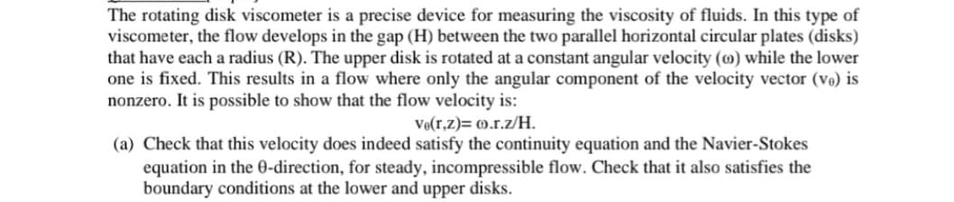 The rotating disk viscometer is a precise device for measuring the viscosity of fluids. In this type of
viscometer, the flow develops in the gap (H) between the two parallel horizontal circular plates (disks)
that have each a radius (R). The upper disk is rotated at a constant angular velocity (0) while the lower
one is fixed. This results in a flow where only the angular component of the velocity vector (ve) is
nonzero. It is possible to show that the flow velocity is:
Ve(r,z)= 0.r.z/H.
(a) Check that this velocity does indeed satisfy the continuity equation and the Navier-Stokes
equation in the 0-direction, for steady, incompressible flow. Check that it also satisfies the
boundary conditions at the lower and upper disks.