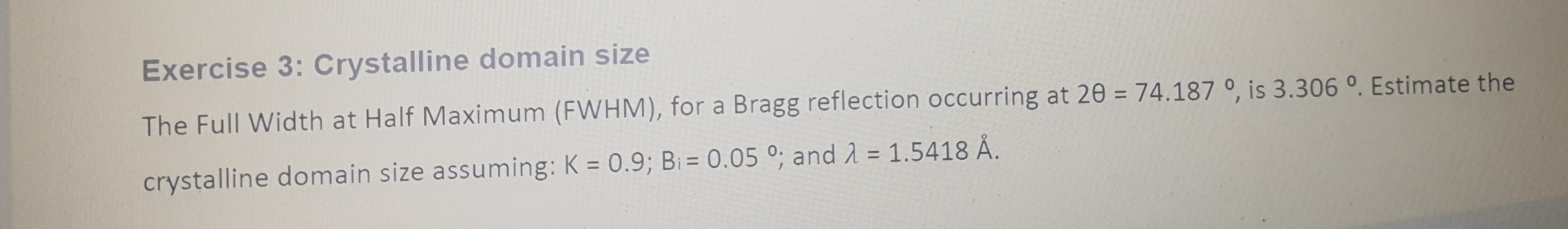 Exercise 3: Crystalline domain size
The Full Width at Half Maximum (FWHM), for a Bragg reflection occurring at 20 = 74.187 0, is 3.306 °. Estimate the
crystalline domain size assuming: K = 0.9; B₁ = 0.050; and λ = 1.5418 Å.