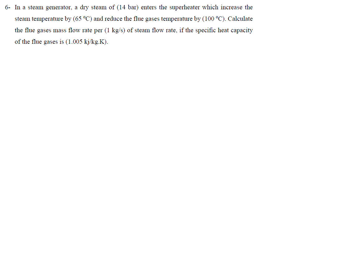 6- In a steam generator, a dry steam of (14 bar) enters the superheater which increase the
steam temperature by (65 °C) and reduce the flue gases temperature by (100 °C). Calculate
the flue gases mass flow rate per (1 kg/s) of steam flow rate, if the specific heat capacity
of the flue gases is (1.005 kj/kg.K).
