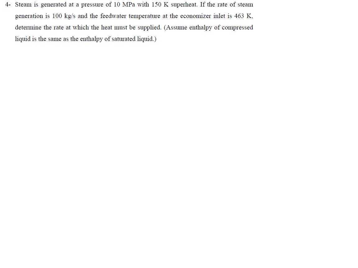 4- Steam is generated at a pressure of 10 MPa with 150 K superheat. If the rate of steam
generation is 100 kg/s and the feedwater temperature at the economizer inlet is 463 K,
determine the rate at which the heat must be supplied. (Assume enthalpy of compressed
liquid is the same as the enthalpy of saturated liquid.)
