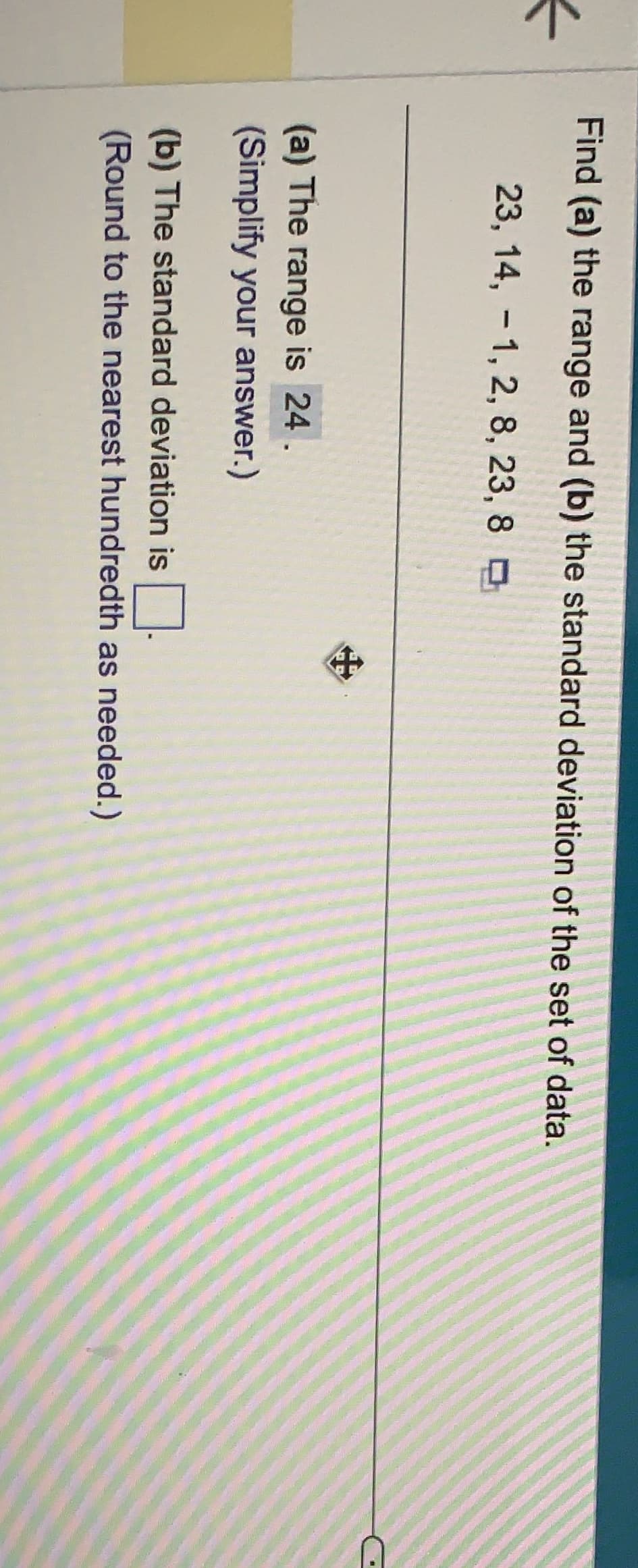 Find (a) the range and (b) the standard deviation of the set of data.
23, 14, 1, 2, 8, 23, 8
(a) The range is 24.
(Simplify your answer.)
(b) The standard deviation is
(Round to the nearest hundredth as needed.)