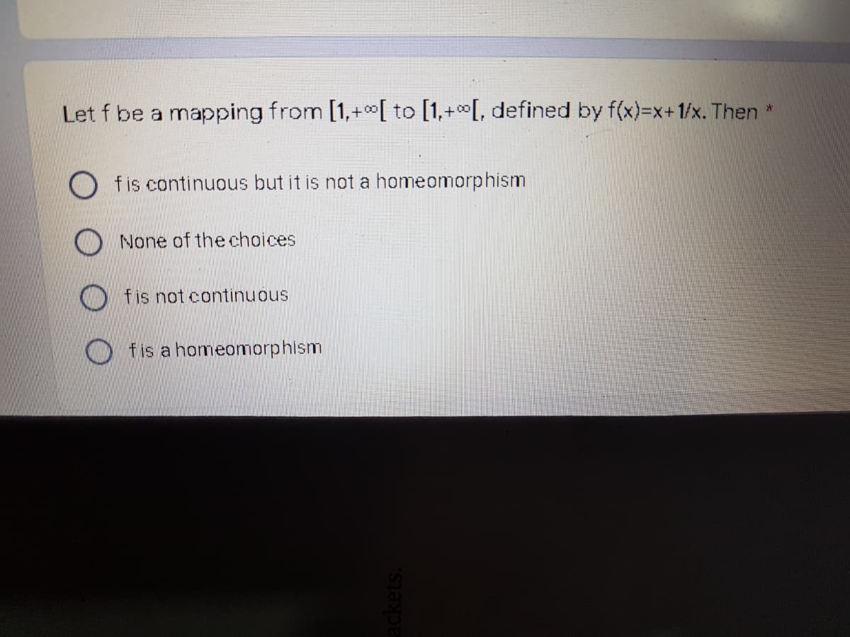 Let f be a mapping from [1,+0[ to [1,+[, defined by f(x)=x+1/x. Then *
O fis continuous but it is not a homeomorphism
None of the choices
O fis not continuous
fis a homeomorphism
ackets.
