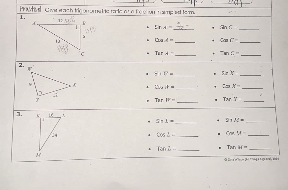 Practicel Give each trigonometric ratio as a fraction in simplest form.
1.
12 hidi
2.
W
6
Y
B
Opp
13
5
нур
C
• Sin A==
• Sin C =
• Cos A =
• Tan A =
• Cos C =
Tan C =
• Sin W =
X
• Cos W =
• Sin X =
• Cos X =
12
• Tan W =
• Tan X =
3.
K 16 L
• Sin L =
34
• Cos L =
• Sin M =
Cos M =
• Tan L =
0
Tan M =
M
Gina Wilson (All Things Algebra), 2014