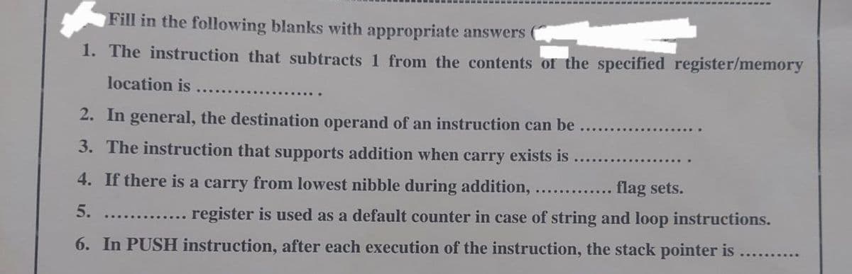 Fill in the following blanks with appropriate answers
1. The instruction that subtracts 1 from the contents of the specified register/memory
location is
...........
2. In general, the destination operand of an instruction can be
3. The instruction that supports addition when carry exists is
4. If there is a carry from lowest nibble during addition,
5.
flag sets.
register is used as a default counter in case of string and loop instructions.
6. In PUSH instruction, after each execution of the instruction, the stack pointer is
..........