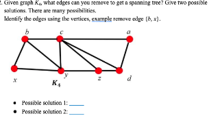 . Given graph K, what edges can you remove to get a spanning tree? Give two possible
solutions. There are many possibilities,
Tdentify the edges using the vertices, example remove edge (h, x).
K.
• Possible solution 1:
• Possible solution 2:
