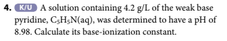 4. K/U A solution containing 4.2 g/L of the weak base
pyridine, C-H5N(aq), was determined to have a pH of
8.98. Calculate its base-ionization constant.