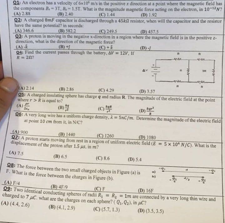 B
Q1: An electron has a velocity of 6x10 m/s in the positive x direction at a point where the magnetic field has
the components B. 3T, By-1.ST. What is the magnitude magnetic force acting on the electron, in 10-12N?
(A) 2.88
(C) 1.44
(B) 2.40
(D) 1.92
resistor, when will the capacitor and the resistor
Q2: A charged 8mF capacitor is discharged through a 45k
have the same potential? in seconds:
(A) 346.6
(B) 582.2
(C) 249.5
(D) 457.5
Q3: A proton is moving in the negative x-direction in a region where the magnetic field is in the positive z-
direction, what is the direction of the magnetic force?
(A)-k
(B)+
(C)+k
(D)-
R
R
Q4: Find the current passes through the battery, AV = 12V, If
R = 20?
ww
ww
R
2R
R
(A) 2.14
(B) 2.86
(C) 4.29
(D) 3.57
Q5: A charged insulating sphere has charge q and radius R. The magnitude of the electric field at the point
where r > R is equal to?
(A);
pr
260
(C) R
(D) kr
Q6: A very long wire has a uniform charge density, λ = 5nC/m. Determine the magnitude of the electric field
at point 10 cm from it, in N/C?
(A) 900
(B) 1440
(C) 1260
(D) 1080
QZ: A proton starts moving from rest in a region of uniform electric field (E =
displacement of the proton after 1.5 us, in m?
5 x 10* N/C). What is the
(A) 7.5
(B) 6.5
(C) 8.6
(D) 5.4
if
+9₂
Q8: The force between the two small charged objects in Figure (a) is
F. What is the force between the charges in Figure (b).
b)
(A) F/4
(B) 4F/9
(C) F
(D) 16F
Q9: Two identical conducting spheres of radii R₁ = R₂
charged to 7 μC. what are the charges on each sphere? (Q₁, Q₂), in μC?
= 1m are connected by a very long thin wire and
(A) (4.4, 2.6)
(B) (4.1, 2.9)
(C) (5.7, 1.3)
(D) (3.5, 3.5)