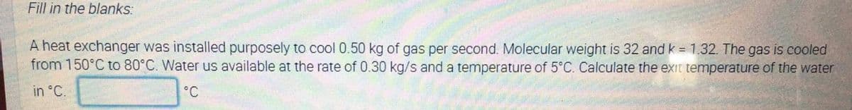 Fill in the blanks:
A heat exchanger was installed purposely to cool 0.50 kg of gas per second. Molecular weight is 32 and k = 1.32. The gas is cooled
from 150°C to 80°C. Water us available at the rate of 0.30 kg/s and a temperature of 5°C. Calculate the exit temperature of the water
in °C.
°C
