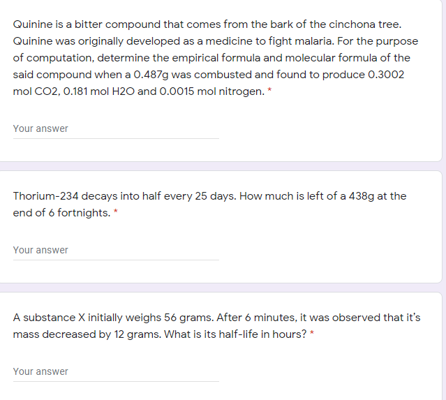 Quinine is a bitter compound that comes from the bark of the cinchona tree.
Quinine was originally developed as a medicine to fight malaria. For the purpose
of computation, determine the empirical formula and molecular formula of the
said compound when a 0.487g was combusted and found to produce 0.3002
mol CO2, 0.181 mol H2O and 0.0015 mol nitrogen. *
Your answer
Thorium-234 decays into half every 25 days. How much is left of a 438g at the
end of 6 fortnights. *
Your answer
A substance X initially weighs 56 grams. After 6 minutes, it was observed that it's
mass decreased by 12 grams. What is its half-life in hours? *
Your answer
