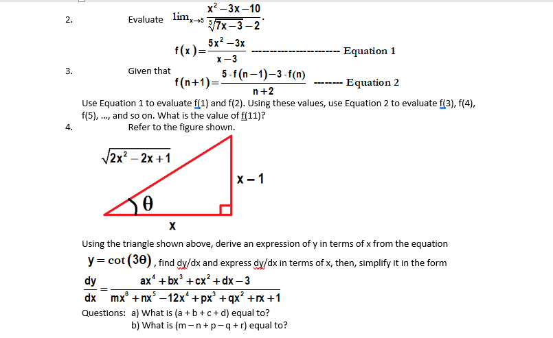 х? —Зх-10
Evaluate
lim, 5
2.
7x –3 -2
x-5
5x2 — Зх
f(x)=
X -3
--- Equation 1
3.
Given that
5-f (n–1)-3-f(n)
f(n+1)=-
Equation 2
n+2
Use Equation 1 to evaluate f(1) and f(2). Using these values, use Equation 2 to evaluate f(3), f(4),
f(5), ., and so on. What is the value of f(11)?
4.
Refer to the figure shown.
V2x? - 2х +1
x - 1
Using the triangle shown above, derive an expression of y in terms of x from the equation
y= cot (30), find dy/dx and express dy/dx in terms of x, then, simplify it in the form
ax' + bx + сх?+ dx — 3
mx° + nx° –12x* +px° +qx? +x+1
dy
.6
5
dx
Questions: a) What is (a + b+ c + d) equal to?
b) What is (m -n+p-q+r) equal to?
