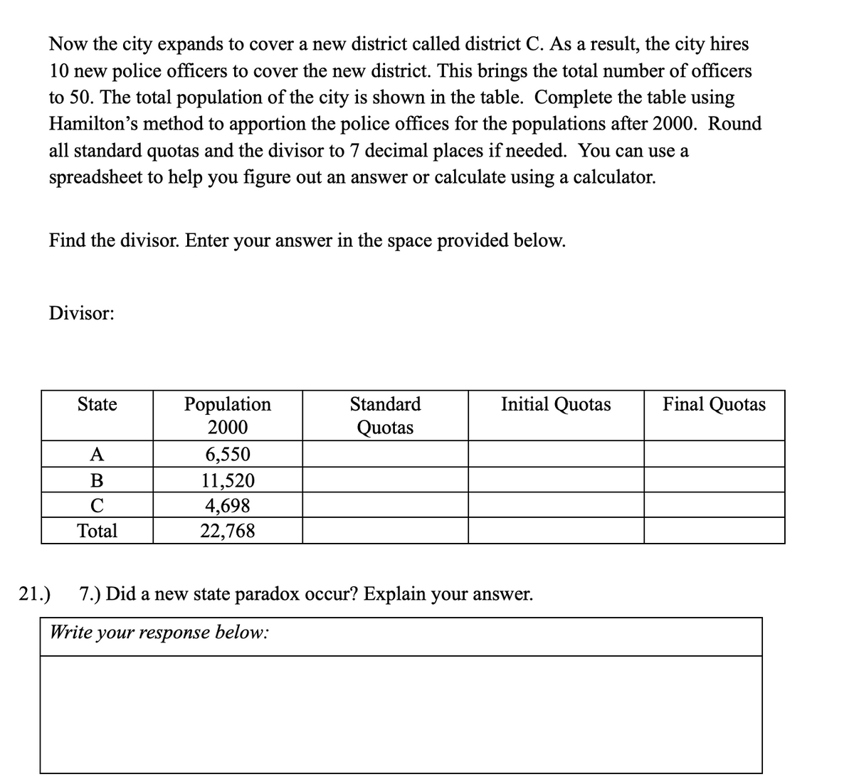 Now the city expands to cover a new district called district C. As a result, the city hires
10 new police officers to cover the new district. This brings the total number of officers
to 50. The total population of the city is shown in the table. Complete the table using
Hamilton's method to apportion the police offices for the populations after 2000. Round
all standard quotas and the divisor to 7 decimal places if needed. You can use a
spreadsheet to help you figure out an answer or calculate using a calculator.
Find the divisor. Enter your answer in the space provided below.
Divisor:
Population
2000
Initial Quotas
Final Quotas
State
Standard
Quotas
А
6,550
11,520
4,698
22,768
B
C
Total
21.)
7.) Did a new state paradox occur? Explain your answer.
Write your response below:
