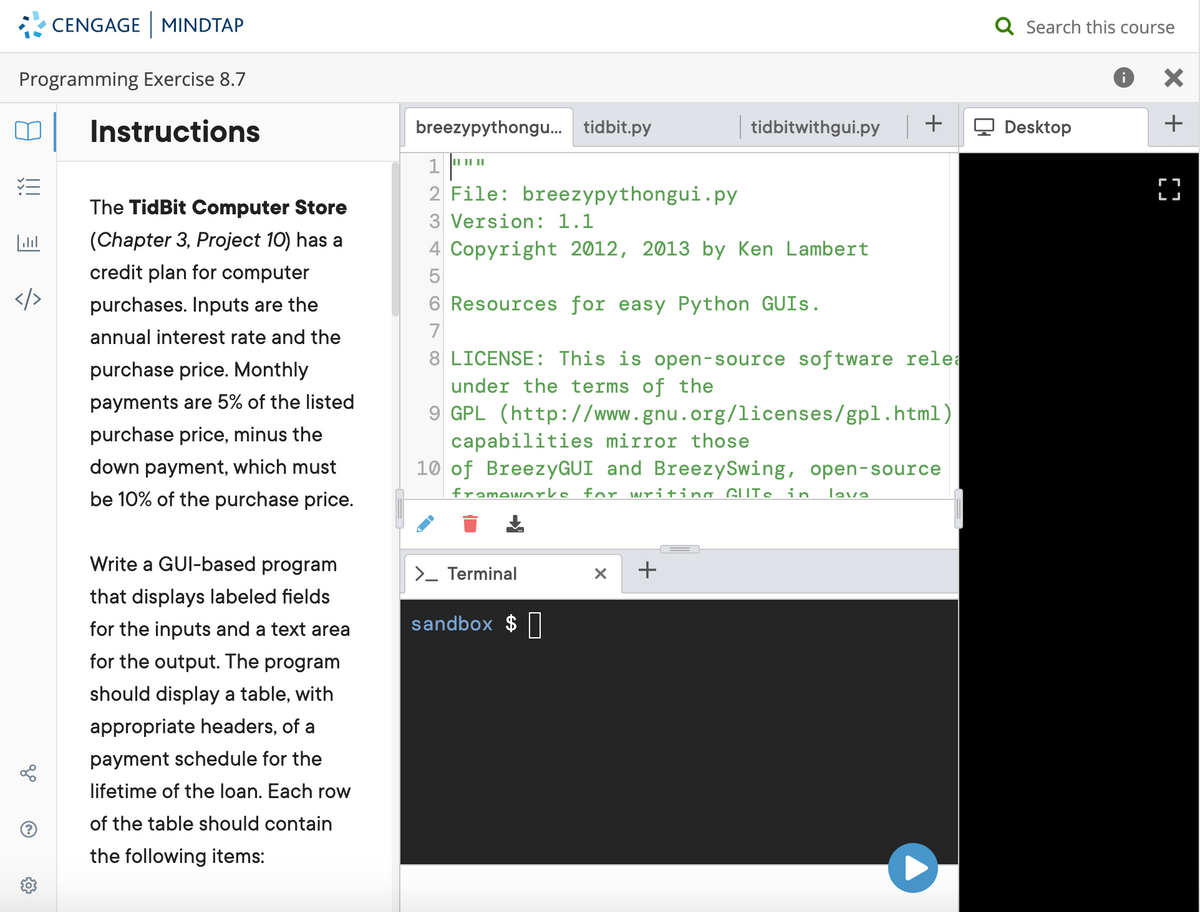 CENGAGE MINDTAP
Q Search this course
Programming Exercise 8.7
Instructions
breezypythongu. tidbit.py
| tidbitwithgui.py +
Q Desktop
+
1 ""
2 File: breezypythongui.py
II |||
г
LJ
The TidBit Computer Store
3 Version: 1.1
(Chapter 3, Project 10) has a
4 Copyright 2012, 2013 by Ken Lambert
credit plan for computer
purchases. Inputs are the
6 Resources for easy Python GUIS.
annual interest rate and the
7
8 LICENSE: This is open-source software relea
under the terms of the
9 GPL (http://www.gnu.org/licenses/gpl.html)
purchase price. Monthly
payments are 5% of the listed
purchase price, minus the
capabilities mirror those
10 of BreezyGUI and BreezySwing, open-source
down payment, which must
be 10% of the purchase price.
frameworks for writing GUIS in.
lava
Write a GUI-based program
+
>_ Terminal
that displays labeled fields
for the inputs and a text area
sandbox $ ||
for the output. The program
should display a table, with
appropriate headers, of a
payment schedule for the
lifetime of the loan. Each row
of the table should contain
the following items:
