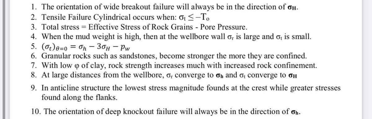 1. The orientation of wide breakout failure will always be in the direction of oH.
2. Tensile Failure Cylindrical occurs when: ot <-To
3. Total stress = Effective Stress of Rock Grains Pore Pressure.
4. When the mud weight is high, then at the wellbore wall o, is large and o is small.
5. (ot)e=0 = On - 30H – Pw
6. Granular rocks such as sandstones, become stronger the more they are confined.
7. With low o of clay, rock strength increases much with increased rock confinement.
8. At large distances from the wellbore, o, converge to Oh and ot converge to oH
9. In anticline structure the lowest stress magnitude founds at the crest while greater stresses
found along the flanks.
10. The orientation of deep knockout failure will always be in the direction of ơh.
