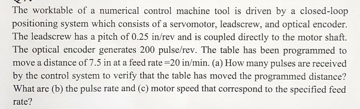 The worktable of a numerical control machine tool is driven by a closed-loop
positioning system which consists of a servomotor, leadscrew, and optical encoder.
The leadscrew has a pitch of 0.25 in/rev and is coupled directly to the motor shaft.
The optical encoder generates 200 pulse/rev. The table has been programmed to
move a distance of 7.5 in at a feed rate=20 in/min. (a) How many pulses are received
by the control system to verify that the table has moved the programmed distance?
What are (b) the pulse rate and (c) motor speed that correspond to the specified feed
rate?