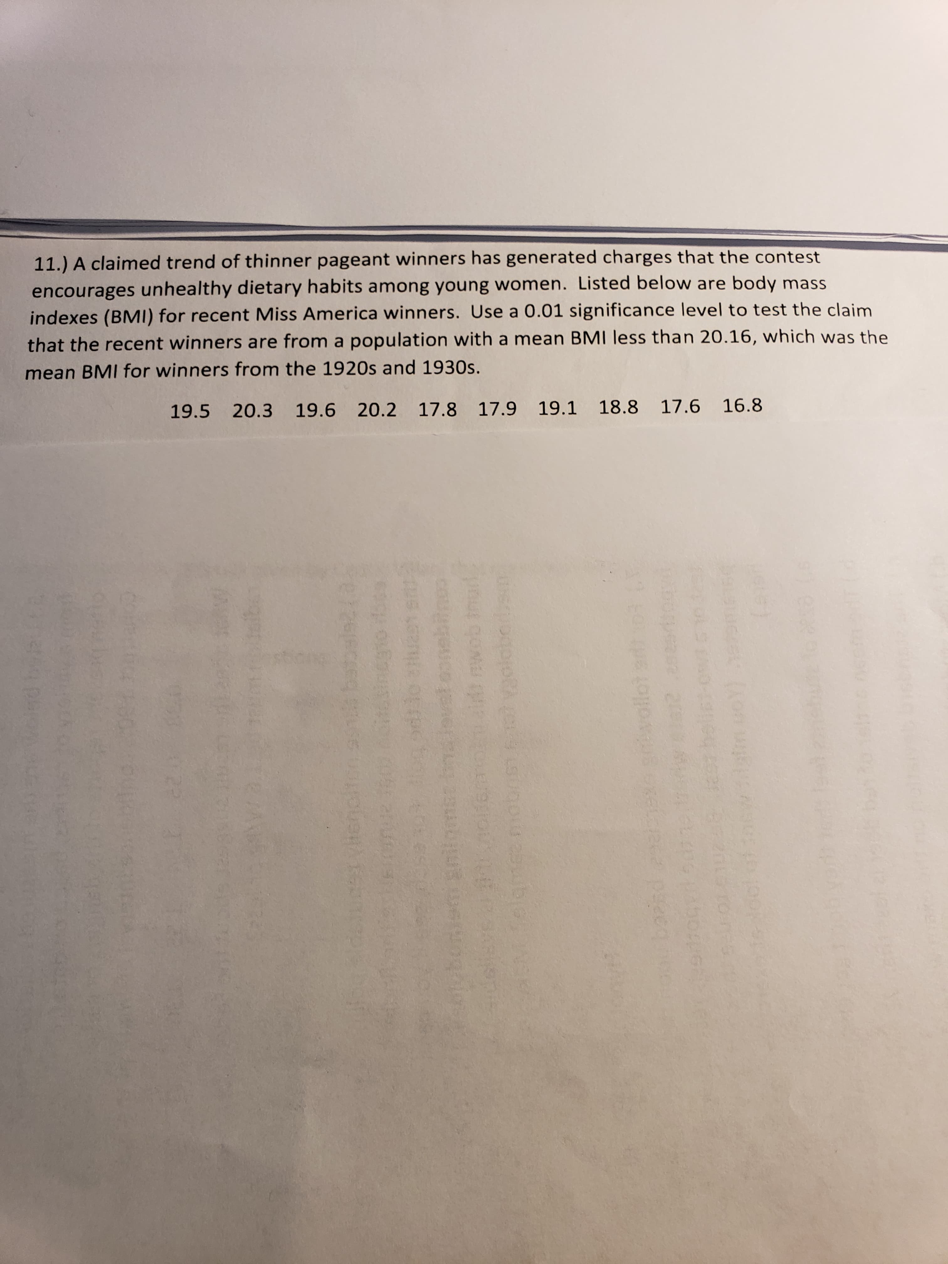11.) A claimed trend of thinner pageant winners has generated charges that the contest
encourages unhealthy dietary habits among young women. Listed below are body mass
indexes (BMI) for recent Miss America winners. Use a 0.01 significance level to test the claim
that the recent winners are from a population with a mean BMI less than 20.16, which was the
mean BMI for winners from the 1920s and 1930s.
19.5 20.3 19.6 20.2 17.8 17.9 19.1 18.8 17.6 16.8
