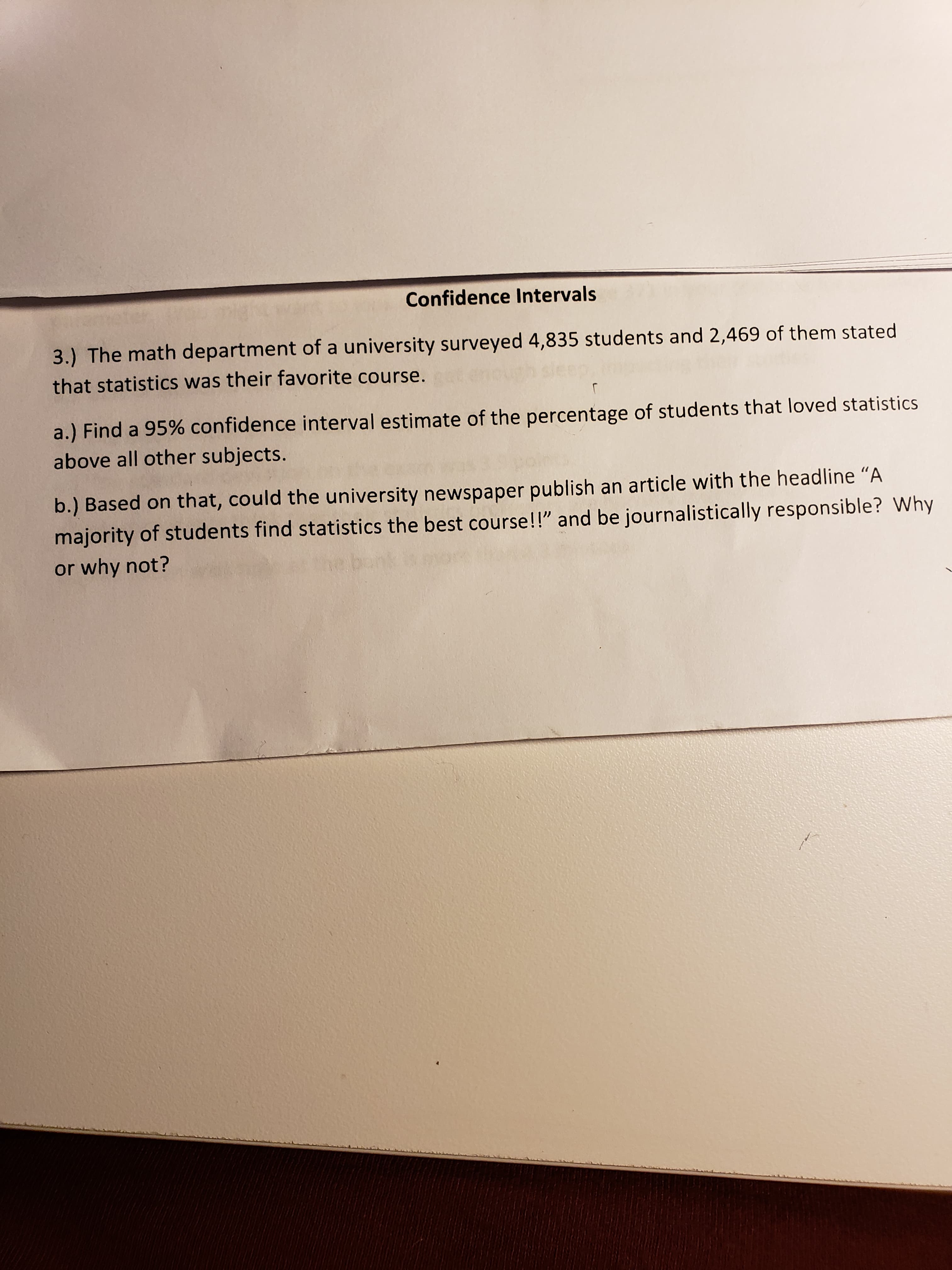 3.) The math department of a university surveyed 4,835 students and 2,469 of them stated
that statistics was their favorite course.
a.) Find a 95% confidence interval estimate of the percentage of students that loved statistics
above all other subjects.
b.) Based on that, could the university newspaper publish an article with the headline "A
majority of students find statistics the best course!!" and be journalistically responsible? Why
or why not?
