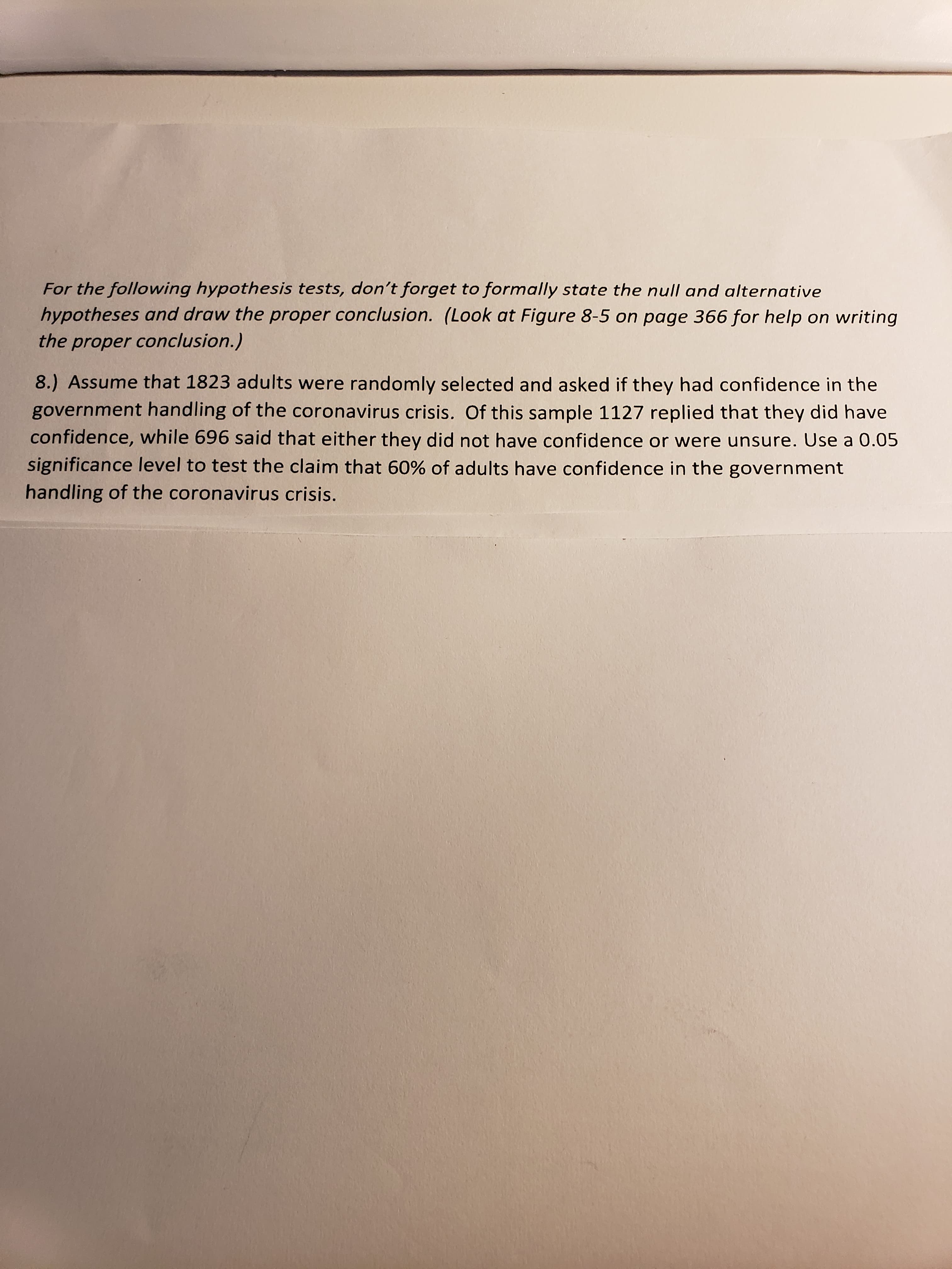 8.) Assume that 1823 adults were randomly selected and asked if they had confidence in the
government handling of the coronavirus crisis. Of this sample 1127 replied that they did have
confidence, while 696 said that either they did not have confidence or were unsure. Use a 0.05
significance level to test the claim that 60% of adults have confidence in the government
handling of the coronavirus crisis.
