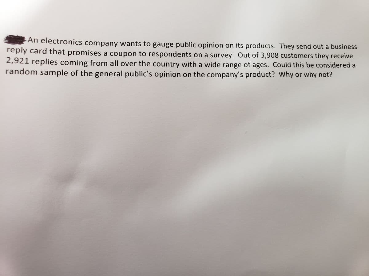 An electronics company wants to gauge public opinion on its products. They send out a business reply card that promises a coupon to respondents on a survey. Out of 3,908 customers, they receive 2,921 replies coming from all over the country with a wide range of ages. Could this be considered a random sample of the general public’s opinion on the company’s product? Why or why not?