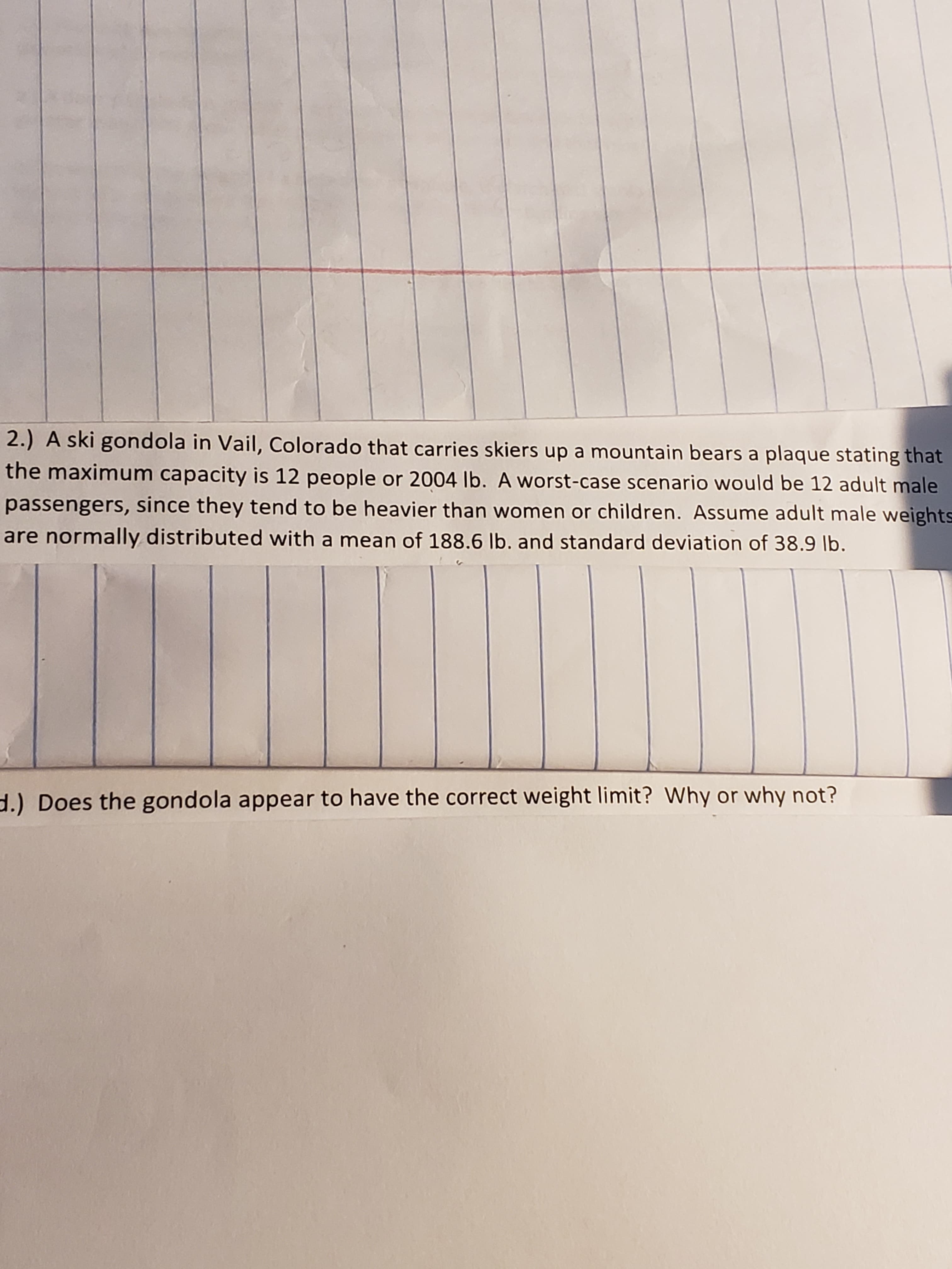 2.) A ski gondola in Vail, Colorado that carries skiers up a mountain bears a plaque stating that
the maximum capacity is 12 people or 2004 lb. A worst-case scenario would be 12 adult male
passengers, since they tend to be heavier than women or children. Assume adult male weights
are normally distributed with a mean of 188.6 Ib. and standard deviation of 38.9 lb.
