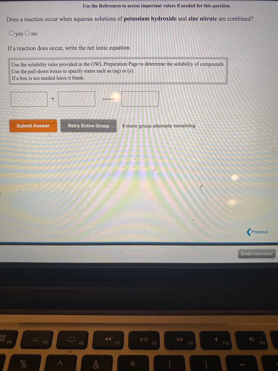 Does a reaction occur when aqueous solutions of potassium hydroxide and zinc nitrate are combined?
O yes Ono
If a reaction does occur, write the net ionic equation.
Use the solubility rules provided in the OWL Preparation Page to determine the solubility of compounds.
Use the pull-down boxes to specify states such as (aq) or (s).
If a box is not needed leave it blank.
