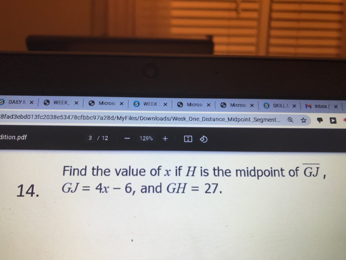 S DAILY M x
WEEK X
6 Microsc x
S WEEK x
O Micros x
6 Micros
8 SKILLC X
M nbox ( x
8fad3ebd013fc2038e53478cfbbc97a28d/MyFiles/Downloads/Week One_Distance_Midpoint Segment.. Q*
dition.pdf
3/ 12
129%
+
Find the value of x if H is the midpoint of GJ,
GJ = 4x – 6, and GH = 27.
14.
%3D
