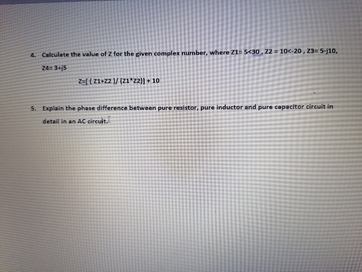 4. Calculate the value of Z for the given complex number, where Z1= 5<30 , Z2 = 10<-20 , Z3= 5-j10,
Z4= 3+j5
Z=[ ( Z1+Z2 )/ (Z1*z2)] + 10
5. Explain the phase difference between pure resistor, pure inductor and pure capacitor circuit in
detail in an AC circuit.
