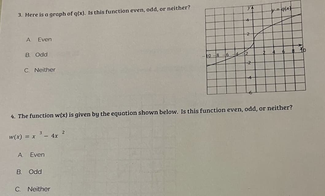 3. Here is a graph of q(x). Is this function even, odd, or neither?
A. Even
B. Odd
C. Neither
w(x) = x
3
- 4x
A. Even
B. Odd
C. Neither
10-8-6
4. The function w(x) is given by the equation shown below. Is this function even, odd, or neither?
2
YA
2
42
-2
4
y = g(x)
1b