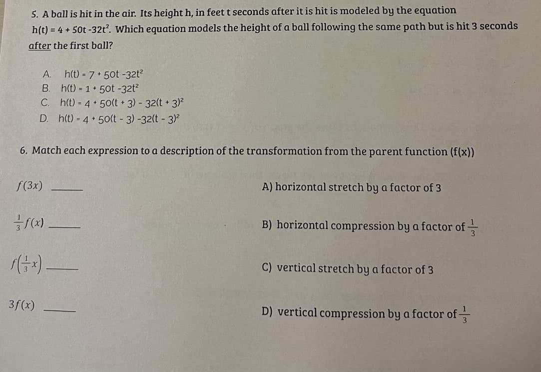 5. A ball is hit in the air. Its height h, in feet t seconds after it is hit is modeled by the equation
h(t) = 4+ 50t-32t². Which equation models the height of a ball following the same path but is hit 3 seconds
after the first ball?
A. h(t) = 7+50t -32t²
B.
h(t) = 1 + 50t -32t²
C. h(t) = 4+ 50(t + 3) - 32(t+ 3)²
D. h(t) = 4+ 50(t - 3) -32(t- 3)²
6. Match each expression to a description of the transformation from the parent function (f(x))
f(3x)
f(x)
f(3x).
3f(x)
A) horizontal stretch by a factor of 3
B) horizontal compression by a factor of
C) vertical stretch by a factor of 3
D) vertical compression by a factor of