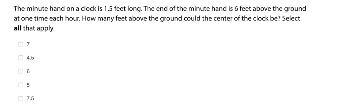 The minute hand on a clock is 1.5 feet long. The end of the minute hand is 6 feet above the ground
at one time each hour. How many feet above the ground could the center of the clock be? Select
all that apply.
4.5
6
5
7.5