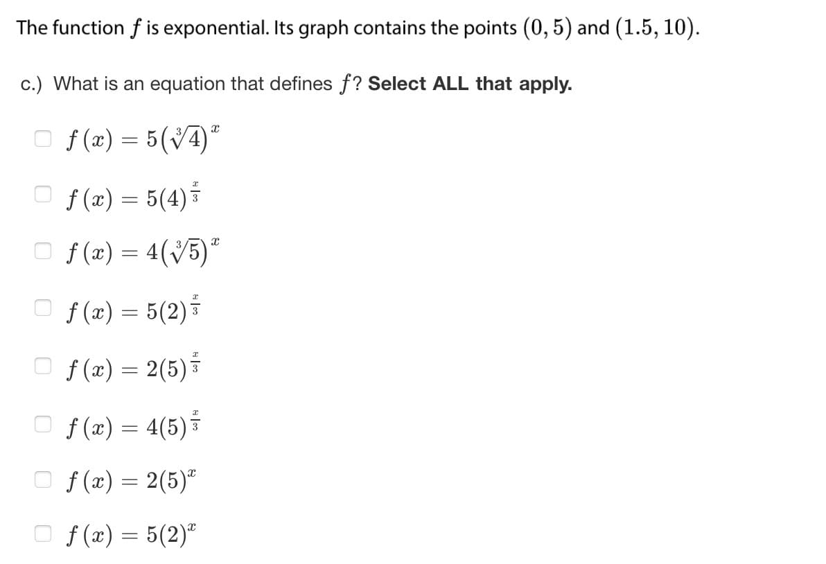 The function f is exponential. Its graph contains the points (0, 5) and (1.5, 10).
c.) What is an equation that defines f? Select ALL that apply.
f(x) = 5(√4)*
f(x) = 5(4) ³
f(x) = 4( √5)²
□ f(x) = 5(2) ³
f(x) = 2(5) ³
f(x) = 4(5) 3
X
f(x) = 2(5)
x
f(x) = 5(2)