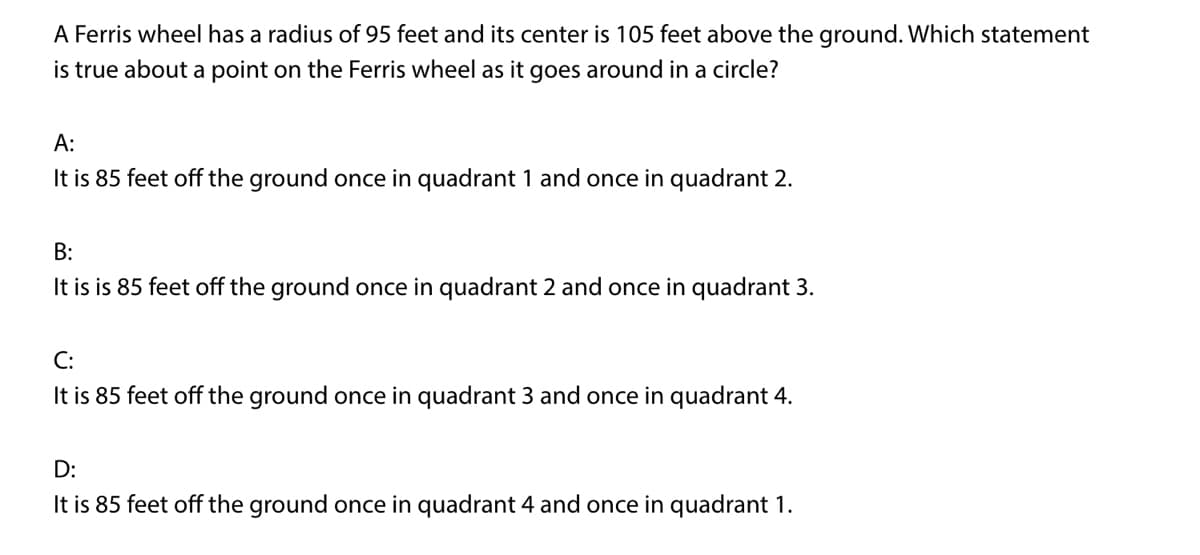 A Ferris wheel has a radius of 95 feet and its center is 105 feet above the ground. Which statement
is true about a point on the Ferris wheel as it goes around in a circle?
A:
It is 85 feet off the ground once in quadrant 1 and once in quadrant 2.
B:
It is is 85 feet off the ground once in quadrant 2 and once in quadrant 3.
C:
It is 85 feet off the ground once in quadrant 3 and once in quadrant 4.
D:
It is 85 feet off the ground once in quadrant 4 and once in quadrant 1.