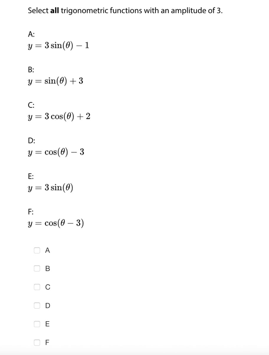 Select all trigonometric functions with an amplitude of 3.
A:
y = 3 sin(0) - 1
B:
y = sin(0) + 3
C:
y = 3 cos (0) + 2
D:
y = cos(0) - 3
E:
y = 3 sin(0)
F:
y = cos(0 - 3)
0
0
0 0 0 0
A
B
C
D
E F