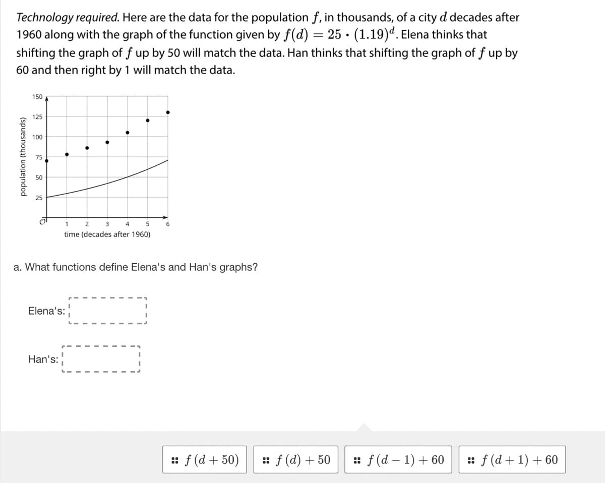 .
Technology required. Here are the data for the population f, in thousands, of a city d decades after
1960 along with the graph of the function given by f(d) = 25 (1.19)d. Elena thinks that
shifting the graph of f up by 50 will match the data. Han thinks that shifting the graph of f up by
60 and then right by 1 will match the data.
population (thousands)
150 A
125
100
75
50
1
4
5
time (decades after 1960)
2
Elena's:
Han's:
3
a. What functions define Elena's and Han's graphs?
6
:: f (d+50) :: f (d) + 50
:: f (d-1) + 60
:: f (d + 1) + 60